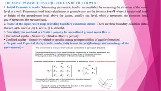 THE INPUT PARAMETERS REQUIRED CAN BE FILLED WITH
1. Initial Piezometric head:- Determining piezometric head is accomplished by measuring the elevation of the water
level in a well. Piezometric total head calculations in groundwater use the formula h=z+Ψ where h means total head
or height of the groundwater level above the datum, usually sea level, while z represents the elevation head
and Ψ represents the pressure head.
2. Name of the input raster map providing boundary condition status:- There are three boundary condition status
that are a) 0- inactive , b) 1- active, c) 2- dirichlet.
3. Storativity for confined or effective porosity for unconfined ground water flow :-
• Unconfined aquifer – Storativity related to effective porosity
• Confined aquifer – Storativity related to specific storage (compressibility of aquifer formation)
4. X- part and Y- part of the hydraulic conductivity tensor in (m/s)(Isotropy and anisotropy of the
environment):-
 