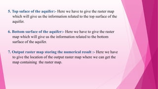 5. Top suface of the aquifer:- Here we have to give the raster map
which will give us the information related to the top surface of the
aquifer.
6. Bottom surface of the aquifer:- Here we have to give the raster
map which will give us the information related to the bottom
surface of the aquifer.
7. Output raster map storing the numerical result :- Here we have
to give the location of the output raster map where we can get the
map containing the raster map.
 