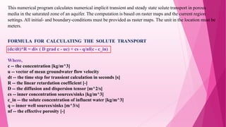 This numerical program calculates numerical implicit transient and steady state solute transport in porous
media in the saturated zone of an aquifer. The computation is based on raster maps and the current region
settings. All initial- and boundary-conditions must be provided as raster maps. The unit in the location must be
meters.
FORMULA FOR CALCULATING THE SOLUTE TRANSPORT
(dc/dt)*R = div ( D grad c - uc) + cs - q/nf(c - c_in)
Where,
c -- the concentration [kg/m^3]
u -- vector of mean groundwater flow velocity
dt -- the time step for transient calculation in seconds [s]
R -- the linear retardation coefficient [-]
D -- the diffusion and dispersion tensor [m^2/s]
cs -- inner concentration sources/sinks [kg/m^3]
c_in -- the solute concentration of influent water [kg/m^3]
q -- inner well sources/sinks [m^3/s]
nf -- the effective porosity [-]
 