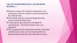 USE OF GEOINFORMATICS AND REMOTE
SENSING :-
Remote sensing will not help in putting the every
parameters in the box which is a main drawback for
this GRASS GIS.
One should must have the knowledge about the
terrain with field observation .
Collecting the data about the well depth for
calculating the piezometric head is also very
important.
The by applying GIS using both remotely sensed data
and field survey data we are in better position to
generate the good quality map with great accuracy.
 