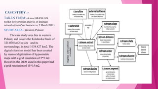 CASE STUDY :-
TAKEN FROM:-A new GRASS GIS
toolkit for Hortonian analysis of drainage
networks (Jaros"aw Jasiewicz a, 2 March 2011)
STUDY AREA:- Western Poland
The case study area lies in western
Poland, and covers the Koldawka Basin of
321.078 km2 in size and its
surroundings, in total 1038.427 km2. The
digital elevation model has been created
by manual digitization of hypsometric
maps with a grid resolution of 5*5 m2.
However, the DEM used in this paper had
a grid resolution of 15*15 m2.
 