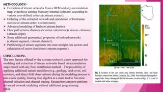 METHODOLOGY:-
 Extraction of stream networks from a DEM and any accumulation
map, even those coming from any external software, according to
various user-defined criteria (r.stream.extract);
 Ordering of the extracted network and calculation of Hortonian
statistics (r.stream.order, r.stream.stats);
 Advanced modeling of basins (r.stream.basins);
 Flow path relative distance/elevation calculation (r.stream.- distance,
r.stream.slope);
 Some additional geometrical properties of ordered networks
(r.stream.segment, r.stream.channel);
 Partitioning of stream segments into near-straight-line sectors and
calculation of sector directions (r.stream.segment);
CONCLUSION:-
The new feature offered by the r.stream toolset is a new approach for
modeling and extraction of stream networks based on accumulation
map created with any flow distribution method . The possibility of
applying additional natural modifiers (e.g., geology, land cover, soil
moisture, and direct field observations) during the modeling process is
also a new quality, treating map algebra as a main tool to fine-tune
channel initiation and channel tracing. Researchers can now perform
advanced network modeling without additional programming
effort.
 
