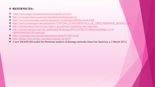  REFERNECES:-
 https://grass.osgeo.org/documentation/general-overview/
 http://www.gisresources.com/giswatershedwatershed-analysis/
 https://www.microimages.com/documentation/TechGuides/00WatershedLP.pdf
 https://www.researchgate.net/publication/279955506_FUNDAMENTALS_OF_GROUNDWATER_MODELLING
 http://scitechconnect.elsevier.com/what-is-groundwater-modelling-why-important/
 http://external.opengis.org/twiki_public/pub/HydrologyDWG/GWIE2UC4DiscussionPage/1-s2.0-
S0098300405001585-main.pdf
 https://sciencing.com/calculate-piezometric-head-8710823.html
 https://library.wmo.int/doc_num.php?explnum_id=4835
 A new GRASS GIS toolkit for Hortonian analysis of drainage networks (Jaros"aw Jasiewicz a, 2 March 2011)
 