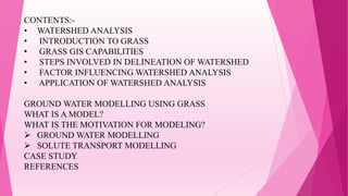 CONTENTS:-
• WATERSHED ANALYSIS
• INTRODUCTION TO GRASS
• GRASS GIS CAPABILITIES
• STEPS INVOLVED IN DELINEATION OF WATERSHED
• FACTOR INFLUENCING WATERSHED ANALYSIS
• APPLICATION OF WATERSHED ANALYSIS
GROUND WATER MODELLING USING GRASS
WHAT IS A MODEL?
WHAT IS THE MOTIVATION FOR MODELING?
 GROUND WATER MODELLING
 SOLUTE TRANSPORT MODELLING
CASE STUDY
REFERENCES
 