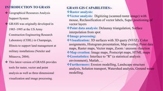 INTRODUCTION TO GRASS
 Geographical Resources Analysis
Support System
 GRASS was originally developed in
1985–1995 at the US Army
Construction Engineering Research
Laboratory (CERL) in Champaign,
Illinois to support land management at
military installations (Neteler and
Mitasova, 2004).
 This latest version of GRASS provides
tools for raster, vector and point
analysis as well as three dimensional
visualization and image processing.
GRASS GIS CAPABILITIES:-
Raster analysis:
Vector analysis: Digitizing (scanned raster image) with
mouse, Reclassification of vector labels, Super positioning of
vector layers
Point data analysis: Delaunay triangulation, Surface
interpolation from spot
Image processing:
Visualization: 3D surfaces with 3D query (NVIZ), Color
assignments, Histogram presentation, Map overlay, Point data
maps, Raster maps, Vector maps, Zoom / unzoom -function
Map creation: Image maps, Postscript maps, HTML maps
Geostatistics: Interface to "R" (a statistical analysis
environment), Matlab, ...
Furthermore: Erosion modelling, Landscape structure
analysis, Solution transport, Watershed analysis, Ground water
modelling.
 