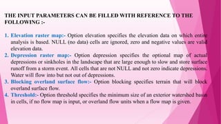 THE INPUT PARAMETERS CAN BE FILLED WITH REFERENCE TO THE
FOLLOWING :-
1. Elevation raster map:- Option elevation specifies the elevation data on which entire
analysis is based. NULL (no data) cells are ignored, zero and negative values are valid
elevation data.
2. Depression raster map:- Option depression specifies the optional map of actual
depressions or sinkholes in the landscape that are large enough to slow and store surface
runoff from a storm event. All cells that are not NULL and not zero indicate depressions.
Water will flow into but not out of depressions.
3. Blocking overland surface flow:- Option blocking specifies terrain that will block
overland surface flow.
4. Threshold:- Option threshold specifies the minimum size of an exterior watershed basin
in cells, if no flow map is input, or overland flow units when a flow map is given.
 