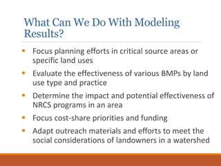 What Can We Do With Modeling
Results?
 Focus planning efforts in critical source areas or
specific land uses
 Evaluate the effectiveness of various BMPs by land
use type and practice
 Determine the impact and potential effectiveness of
NRCS programs in an area
 Focus cost-share priorities and funding
 Adapt outreach materials and efforts to meet the
social considerations of landowners in a watershed
 