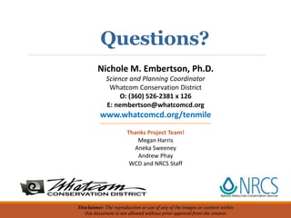 Disclaimer: The reproduction or use of any of the images or content within
this document is not allowed without prior approval from the creator.
Nichole M. Embertson, Ph.D.
Science and Planning Coordinator
Whatcom Conservation District
O: (360) 526-2381 x 126
E: nembertson@whatcomcd.org
www.whatcomcd.org/tenmile
Thanks Project Team!
Megan Harris
Aneka Sweeney
Andrew Phay
WCD and NRCS Staff
Questions?
 