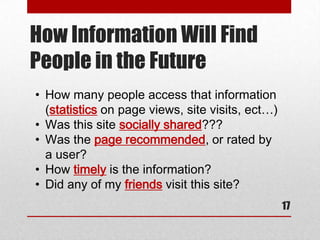 How Information Will Find
People in the Future
• How many people access that information
  (statistics on page views, site visits, ect…)
• Was this site socially shared???
• Was the page recommended, or rated by
  a user?
• How timely is the information?
• Did any of my friends visit this site?
                                                  17
 