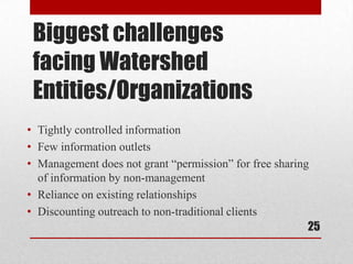 Biggest challenges
 facing Watershed
 Entities/Organizations
• Tightly controlled information
• Few information outlets
• Management does not grant “permission” for free sharing
  of information by non-management
• Reliance on existing relationships
• Discounting outreach to non-traditional clients
                                                         25
 