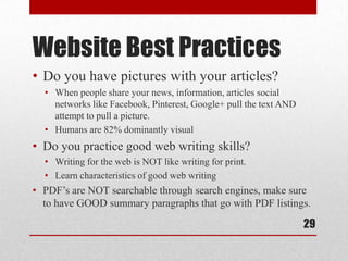 Website Best Practices
• Do you have pictures with your articles?
  • When people share your news, information, articles social
    networks like Facebook, Pinterest, Google+ pull the text AND
    attempt to pull a picture.
  • Humans are 82% dominantly visual
• Do you practice good web writing skills?
  • Writing for the web is NOT like writing for print.
  • Learn characteristics of good web writing
• PDF’s are NOT searchable through search engines, make sure
  to have GOOD summary paragraphs that go with PDF listings.

                                                                   29
 