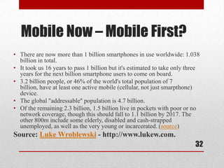 Mobile Now – Mobile First?
• There are now more than 1 billion smartphones in use worldwide: 1.038
  billion in total.
• It took us 16 years to pass 1 billion but it's estimated to take only three
  years for the next billion smartphone users to come on board.
• 3.2 billion people, or 46% of the world's total population of 7
  billion, have at least one active mobile (cellular, not just smarpthone)
  device.
• The global "addressable" population is 4.7 billion.
• Of the remaining 2.3 billion, 1.5 billion live in pockets with poor or no
  network coverage, though this should fall to 1.1 billion by 2017. The
  other 800m include some elderly, disabled and cash-strapped
  unemployed, as well as the very young or incarcerated. (source)
Source: Luke Wroblewski - http://www.lukew.com.
                                                                           32
 