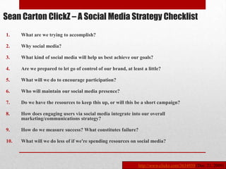 Sean Carton ClickZ – A Social Media Strategy Checklist
1.    What are we trying to accomplish?

2.    Why social media?

3.    What kind of social media will help us best achieve our goals?

4.    Are we prepared to let go of control of our brand, at least a little?

5.    What will we do to encourage participation?

6.    Who will maintain our social media presence?

7.    Do we have the resources to keep this up, or will this be a short campaign?

8.    How does engaging users via social media integrate into our overall
      marketing/communications strategy?

9.    How do we measure success? What constitutes failure?

10.   What will we do less of if we're spending resources on social media?



                                                               http://www.clickz.com/3634939 (Dec. 21, 2009)
 