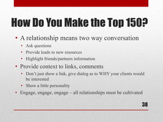 How Do You Make the Top 150?
• A relationship means two way conversation
  • Ask questions
  • Provide leads to new resources
  • Highlight friends/partners information
• Provide context to links, comments
  • Don’t just show a link, give dialog as to WHY your clients would
    be interested
  • Show a little personality
• Engage, engage, engage – all relationships must be cultivated

                                                                  38
 