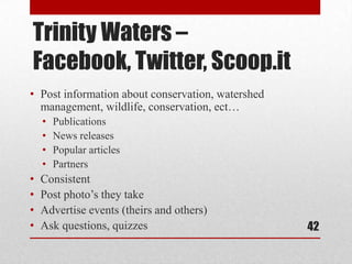 Trinity Waters –
Facebook, Twitter, Scoop.it
• Post information about conservation, watershed
  management, wildlife, conservation, ect…
    •   Publications
    •   News releases
    •   Popular articles
    •   Partners
•   Consistent
•   Post photo’s they take
•   Advertise events (theirs and others)
•   Ask questions, quizzes                         42
 