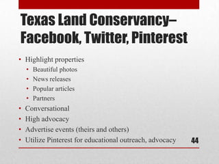 Texas Land Conservancy–
Facebook, Twitter, Pinterest
• Highlight properties
    •   Beautiful photos
    •   News releases
    •   Popular articles
    •   Partners
•   Conversational
•   High advocacy
•   Advertise events (theirs and others)
•   Utilize Pinterest for educational outreach, advocacy   44
 