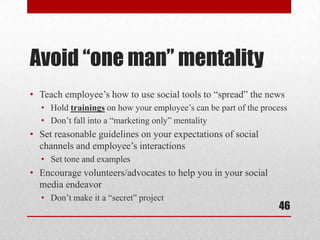 Avoid “one man” mentality
• Teach employee’s how to use social tools to “spread” the news
  • Hold trainings on how your employee’s can be part of the process
  • Don’t fall into a “marketing only” mentality
• Set reasonable guidelines on your expectations of social
  channels and employee’s interactions
  • Set tone and examples
• Encourage volunteers/advocates to help you in your social
  media endeavor
  • Don’t make it a “secret” project
                                                                 46
 