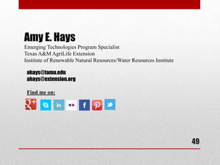 Amy E. Hays
Emerging Technologies Program Specialist
Texas A&M AgriLife Extension
Institute of Renewable Natural Resources/Water Resources Institute

 ahays@tamu.edu
 ahays@extension.org

 Find me on:




                                                                     49
 