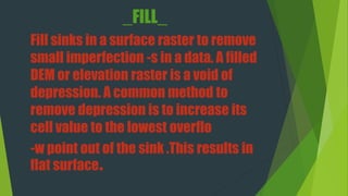 _FILL_
Fill sinks in a surface raster to remove
small imperfection -s in a data. A filled
DEM or elevation raster is a void of
depression. A common method to
remove depression is to increase its
cell value to the lowest overflo
-w point out of the sink .This results in
flat surface.
 