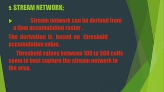 5. STREAM NETWORK;
 Stream network can be derived from
a flow accumulation raster .
The derivation is based on threshold
accumulation value.
Threshold values between 100 to 500 cells
seem to best capture the stream network in
the area.
 