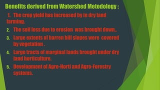 Benefits derived from Watershed Metodology ;
1. The crop yield has increased by in dry land
farming.
2. The soil loss due to erosion was brought down..
3. Large extents of barren hill slopes were covered
by vegetation .
4. Large tracts of marginal lands brought under dry
land horticulture.
5. Development of Agro-Horti and Agro-Forestry
systems.
 