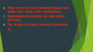 6. Water -resources were harvested through nala
bunds , farm - ponds gully embankments.
7. Regeneration of grasslands for more fodder
and grass.
8. The income of farmers increased considerab
-ly.
 