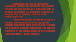 Traditionally, the use of geographic
information systems for watershed management
Projects has been limited to a supporting role in
Mapping and related to engineering activities-not
often serving as a driving resource in the
analytical process .
Watershed studies conducted using a GIS
Platform have demonstrated that the spatial
analysis capabilities of GIS hold the key to improv
-ed watershed modeling techniques .This approac
-h allowed for the establishment of more accurate ,
Efficient and high – quality products.
 