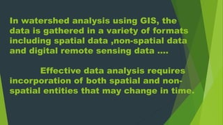 In watershed analysis using GIS, the
data is gathered in a variety of formats
including spatial data ,non-spatial data
and digital remote sensing data ….
Effective data analysis requires
incorporation of both spatial and non-
spatial entities that may change in time.
 