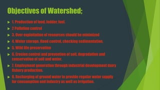 Objectives of Watershed;
 1. Production of food, fodder, fuel.
 2 Pollution control
 3. Over exploitation of resources should be minimized
 4. Water storage, flood control, checking sedimentation.
 5. Wild life preservation
 6. Erosion control and prevention of soil, degradation and
conservation of soil and water.
 7. Employment generation through industrial development dairy
fishery production.
 8. Recharging of ground water to provide regular water supply
for consumption and industry as well as irrigation.
 