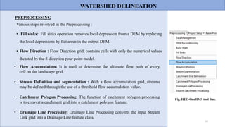 10
Various steps involved in the Preprocessing :
• Fill sinks: Fill sinks operation removes local depression from a DEM by replacing
the local depressions by flat areas in the output DEM.
• Flow Direction : Flow Direction grid, contains cells with only the numerical values
dictated by the 8-direction pour point model.
PREPROCESSING
• Flow Accumulation: It is used to determine the ultimate flow path of every
cell on the landscape grid.
• Stream Definition and segmentation : With a flow accumulation grid, streams
may be defined through the use of a threshold flow accumulation value.
• Catchment Polygon Processing: The function of catchment polygon processing
is to convert a catchment grid into a catchment polygon feature.
• Drainage Line Processing: Drainage Line Processing converts the input Stream
Link grid into a Drainage Line feature class.
Fig. HEC-GeoHMS tool bar.
WATERSHED DELINEATION
 