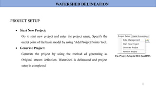 13
 Start New Project:
Go to start new project and enter the project name. Specify the
outlet point of the basin model by using ‘Add Project Points’ tool.
 Generate Project:
Generate the project by using the method of generating as
Original stream definition. Watershed is delineated and project
setup is completed.
PROJECT SETUP
WATERSHED DELINEATION
Fig. Project Setup in HEC-GeoHMS
 