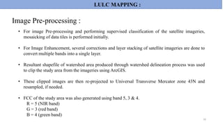 • For image Pre-processing and performing supervised classification of the satellite imageries,
mosaicking of data tiles is performed initially.
• For Image Enhancement, several corrections and layer stacking of satellite imageries are done to
convert multiple bands into a single layer.
• Resultant shapefile of watershed area produced through watershed delineation process was used
to clip the study area from the imageries using ArcGIS.
• These clipped images are then re-projected to Universal Transverse Mercator zone 43N and
resampled, if needed.
• FCC of the study area was also generated using band 5, 3 & 4.
R = 5 (NIR band)
G = 3 (red band)
B = 4 (green band)
16
LULC MAPPING :
Image Pre-processing :
 