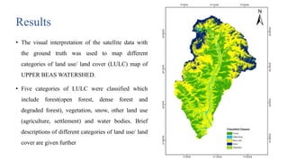 Results
• The visual interpretation of the satellite data with
the ground truth was used to map different
categories of land use/ land cover (LULC) map of
UPPER BEAS WATERSHED.
• Five categories of LULC were classified which
include forest(open forest, dense forest and
degraded forest), vegetation, snow, other land use
(agriculture, settlement) and water bodies. Brief
descriptions of different categories of land use/ land
cover are given further
20
 