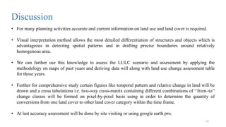 • For many planning activities accurate and current information on land use and land cover is required.
• Visual interpretation method allows the most detailed differentiation of structures and objects which is
advantageous in detecting spatial patterns and in drafting precise boundaries around relatively
homogenous area.
• We can further use this knowledge to assess the LULC scenario and assessment by applying the
methodology on maps of past years and deriving data will along with land use change assessment table
for those years.
• Further for comprehensive study certain figures like temporal pattern and relative change in land will be
drawn and a cross tabulationa i.e. two-way cross-matrix containing different combinations of ‘‘from–to’’
change classes will be formed on pixel-by-pixel basis using in order to determine the quantity of
conversions from one land cover to other land cover category within the time frame.
• At last accuracy assessment will be done by site visiting or using google earth pro.
Discussion
22
 