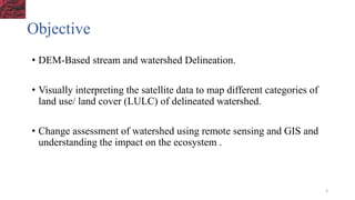 Objective
• DEM-Based stream and watershed Delineation.
• Visually interpreting the satellite data to map different categories of
land use/ land cover (LULC) of delineated watershed.
• Change assessment of watershed using remote sensing and GIS and
understanding the impact on the ecosystem .
3
 