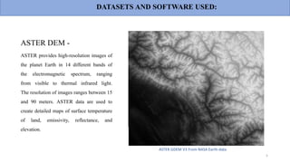 ASTER DEM -
ASTER provides high-resolution images of
the planet Earth in 14 different bands of
the electromagnetic spectrum, ranging
from visible to thermal infrared light.
The resolution of images ranges between 15
and 90 meters. ASTER data are used to
create detailed maps of surface temperature
of land, emissivity, reflectance, and
elevation.
ASTER GDEM V3 From NASA Earth-data
5
DATASETS AND SOFTWARE USED:
 