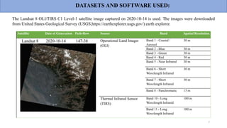 Satellite Date of Generation Path-Row Sensor Band Spatial Resolution
Landsat 8 2020-10-14 147-38 Operational Land Imager
(OLI)
Band 1 - Coastal /
Aerosol
30 m
Band 2 - Blue 30 m
Band 3 - Green 30 m
Band 4 - Red 30 m
Band 5 - Near Infrared 30 m
Band 6 - Short
Wavelength Infrared
30 m
Band 7 - Short
Wavelength Infrared
30 m
Band 8 - Panchromatic 15 m
Thermal Infrared Sensor
(TIRS)
Band 10 - Long
Wavelength Infrared
100 m
Band 11 - Long
Wavelength Infrared
100 m
7
The Landsat 8 OLI/TIRS C1 Level-1 satellite image captured on 2020-10-14 is used. The images were downloaded
from United States Geological Survey (USGS,https://earthexplorer.usgs.gov/) earth explorer.
DATASETS AND SOFTWARE USED:
 