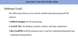 Software Used -
The following software were used for satellite data processing and GIS
analysis-
ERDAS Imagine for Pre-processing.
ArcGIS 10.2 for database creation, analysis and map composition.
Hec-GeoHMS ArcGIS extension tool is used for watershed delineation and
catchment characteristics.
8
DATASETS AND SOFTWARE USED:
 