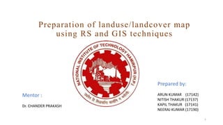 Preparation of landuse/landcover map
using RS and GIS techniques
Mentor :
Dr. CHANDER PRAKASH
Prepared by:
ARUN KUMAR (17142)
NITISH THAKUR (17137)
KAPIL THAKUR (17141)
NEERAJ KUMAR (17190)
1
 