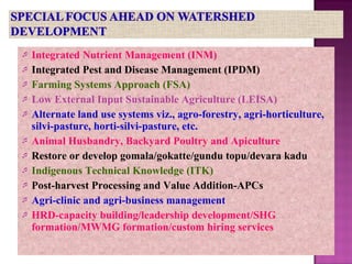  Integrated Nutrient Management (INM)
 Integrated Pest and Disease Management (IPDM)
 Farming Systems Approach (FSA)
 Low External Input Sustainable Agriculture (LEISA)
 Alternate land use systems viz., agro-forestry, agri-horticulture,
silvi-pasture, horti-silvi-pasture, etc.
 Animal Husbandry, Backyard Poultry and Apiculture
 Restore or develop gomala/gokatte/gundu topu/devara kadu
 Indigenous Technical Knowledge (ITK)
 Post-harvest Processing and Value Addition-APCs
 Agri-clinic and agri-business management
 HRD-capacity building/leadership development/SHG
formation/MWMG formation/custom hiring services
 