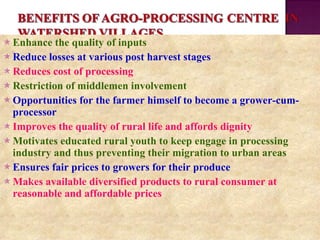  Enhance the quality of inputs
 Reduce losses at various post harvest stages
 Reduces cost of processing
 Restriction of middlemen involvement
 Opportunities for the farmer himself to become a grower-cum-
processor
 Improves the quality of rural life and affords dignity
 Motivates educated rural youth to keep engage in processing
industry and thus preventing their migration to urban areas
 Ensures fair prices to growers for their produce
 Makes available diversified products to rural consumer at
reasonable and affordable prices
 