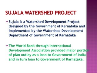      
 Sujala is a Watershed Development Project
designed by the Government of Karnataka and
implemented by the Watershed Development
Department of Government of Karnataka
 The World Bank through International
Development Association provided major portion
of plan outlay as a loan to Government of India
and in turn loan to Government of Karnataka.
 