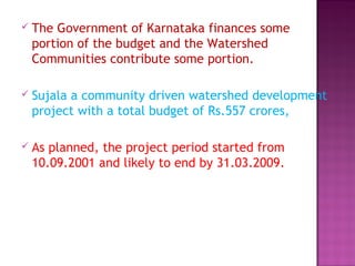  The Government of Karnataka finances some
portion of the budget and the Watershed
Communities contribute some portion.
 Sujala a community driven watershed development
project with a total budget of Rs.557 crores,
 As planned, the project period started from
10.09.2001 and likely to end by 31.03.2009.
 