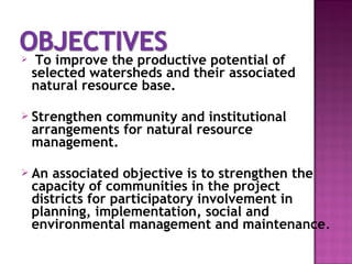  To improve the productive potential of
selected watersheds and their associated
natural resource base.
 Strengthen community and institutional
arrangements for natural resource
management.
 An associated objective is to strengthen the
capacity of communities in the project
districts for participatory involvement in
planning, implementation, social and
environmental management and maintenance.
 