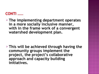  The implementing department operates
in a more socially inclusive manner,
with in the frame work of a convergent
watershed development plan.
 This will be achieved through having the
community groups implement the
project, the project’s collaborative
approach and capacity building
initiatives.
 
