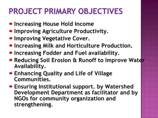 Increasing House Hold Income
Improving Agriculture Productivity.
Improving Vegetative Cover.
Increasing Milk and Horticulture Production.
Increasing Fodder and Fuel availability.
Reducing Soil Erosion & Runoff to Improve Water
Availability.
Enhancing Quality and Life of Village
Communities.
Ensuring Institutional support. by Watershed
Development Department as facilitator and by
NGOs for community organization and
strengthening.
 