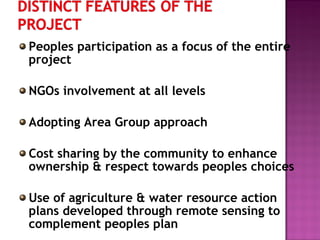 Peoples participation as a focus of the entire
project
NGOs involvement at all levels
Adopting Area Group approach
Cost sharing by the community to enhance
ownership & respect towards peoples choices
Use of agriculture & water resource action
plans developed through remote sensing to
complement peoples plan
 