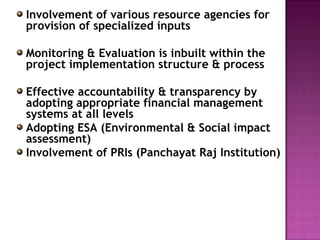 Involvement of various resource agencies for
provision of specialized inputs
Monitoring & Evaluation is inbuilt within the
project implementation structure & process
Effective accountability & transparency by
adopting appropriate financial management
systems at all levels
Adopting ESA (Environmental & Social impact
assessment)
Involvement of PRIs (Panchayat Raj Institution)
 