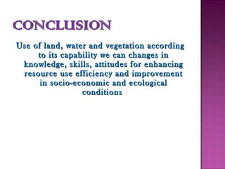 Use of land, water and vegetation accordingUse of land, water and vegetation according
to its capability we can changes into its capability we can changes in
knowledge, skills, attitudes for enhancingknowledge, skills, attitudes for enhancing
resource use efficiency and improvementresource use efficiency and improvement
in socio-economic and ecologicalin socio-economic and ecological
conditionsconditions
 