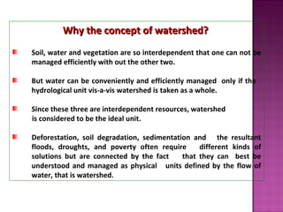 Why the concept of watershed?Why the concept of watershed?
Soil, water and vegetation are so interdependent that one can not be
managed efficiently with out the other two.
But water can be conveniently and efficiently managed only if the
hydrological unit vis-a-vis watershed is taken as a whole.
Since these three are interdependent resources, watershed
is considered to be the ideal unit.
Deforestation, soil degradation, sedimentation and the resultant
floods, droughts, and poverty often require different kinds of
solutions but are connected by the fact that they can best be
understood and managed as physical units defined by the flow of
water, that is watershed.
 
